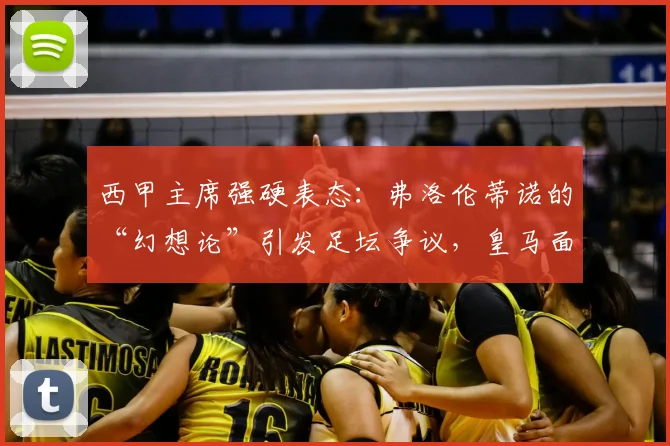 西甲主席强硬表态:弗洛伦蒂诺的“幻想论”引发足坛争议,皇马面临何种挑战?