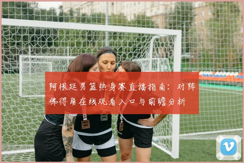 阿根廷男篮热身赛直播指南:对阵佛得角在线观看入口与前瞻分析