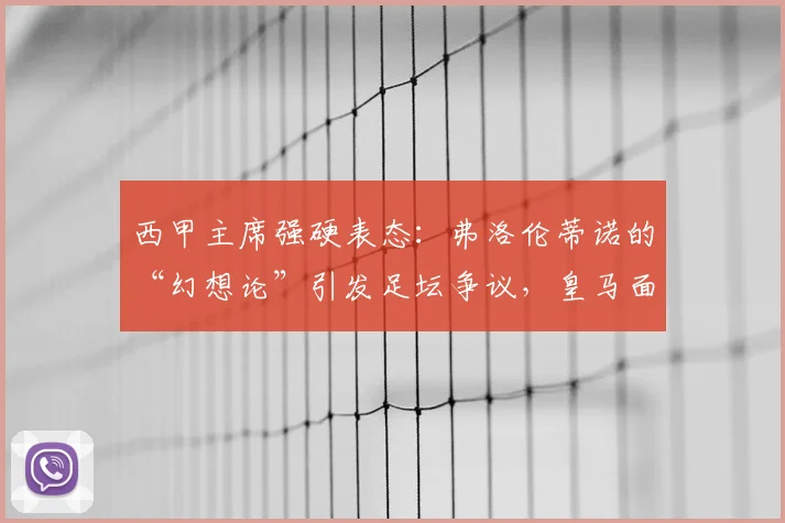 西甲主席强硬表态：弗洛伦蒂诺的“幻想论”引发足坛争议，皇马面临何种挑战？