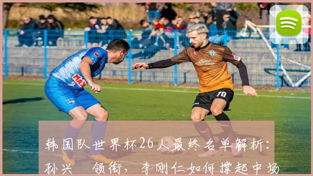韩国队世界杯26人最终名单解析：孙兴慜领衔，李刚仁如何撑起中场？