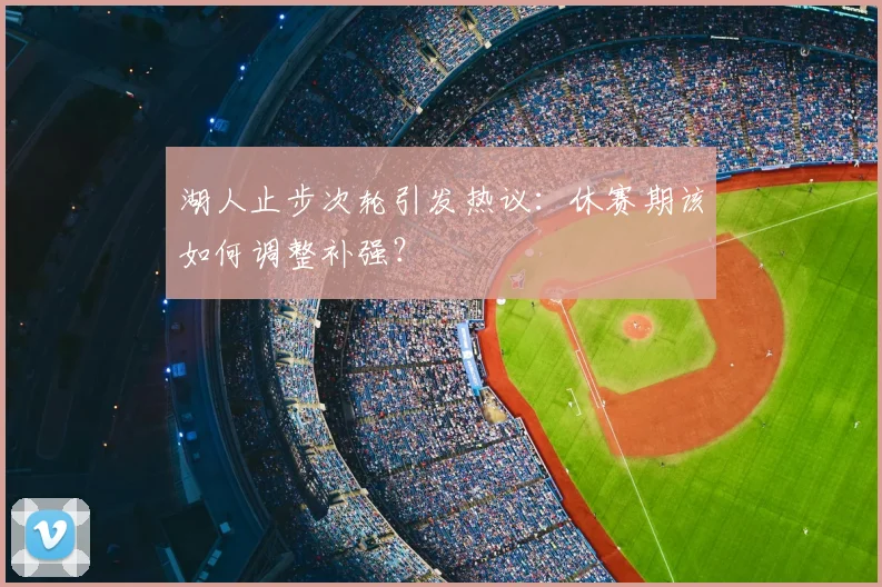 湖人止步次轮引发热议：休赛期该如何调整补强？
