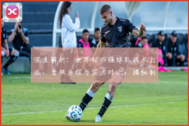 深度解析：世界杯四强球队战术打法、晋级历程与实力对比，揭秘制胜关键