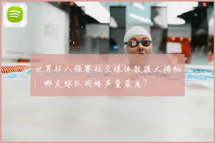 世界杯八强赛社交媒体数据大揭秘：哪支球队网络声量最高？